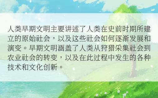 人类早期文明主要讲述了人类在史前时期所建立的原始社会，以及这些社会如何逐渐发展和演变。早期文明涵盖了人类从狩猎采集社会到农业社会的转变，以及在此过程中发生的各种技术和文化创新。