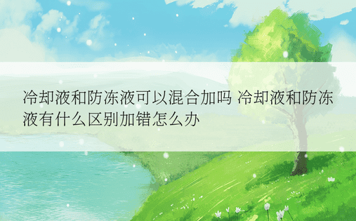 冷却液和防冻液可以混合加吗 冷却液和防冻液有什么区别加错怎么办